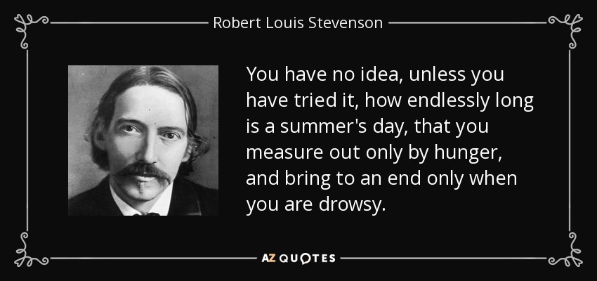 You have no idea, unless you have tried it, how endlessly long is a summer's day, that you measure out only by hunger, and bring to an end only when you are drowsy. - Robert Louis Stevenson