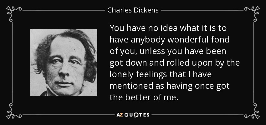 You have no idea what it is to have anybody wonderful fond of you, unless you have been got down and rolled upon by the lonely feelings that I have mentioned as having once got the better of me. - Charles Dickens