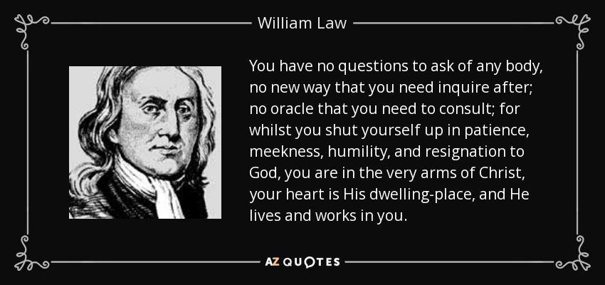 You have no questions to ask of any body, no new way that you need inquire after; no oracle that you need to consult; for whilst you shut yourself up in patience, meekness, humility, and resignation to God, you are in the very arms of Christ, your heart is His dwelling-place, and He lives and works in you. - William Law