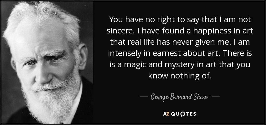 You have no right to say that I am not sincere. I have found a happiness in art that real life has never given me. I am intensely in earnest about art. There is is a magic and mystery in art that you know nothing of. - George Bernard Shaw