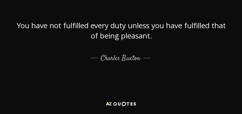 You have not fulfilled every duty unless you have fulfilled that of being pleasant. - Charles Buxton