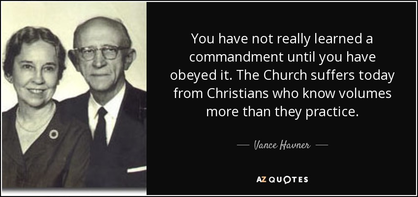 You have not really learned a commandment until you have obeyed it. The Church suffers today from Christians who know volumes more than they practice. - Vance Havner