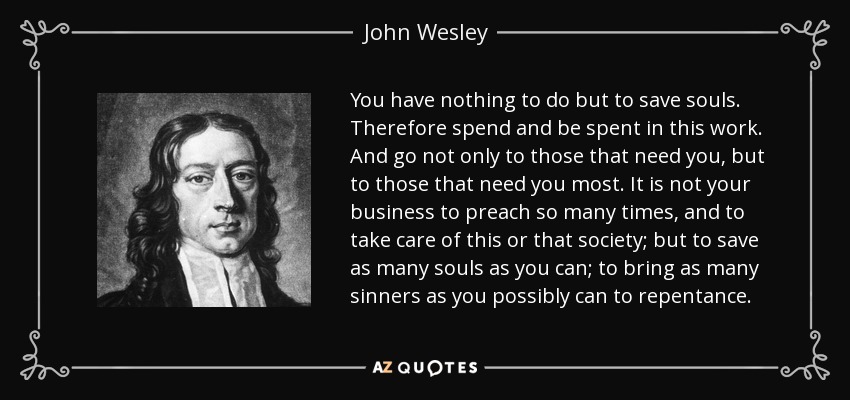 You have nothing to do but to save souls. Therefore spend and be spent in this work. And go not only to those that need you, but to those that need you most. It is not your business to preach so many times, and to take care of this or that society; but to save as many souls as you can; to bring as many sinners as you possibly can to repentance. - John Wesley