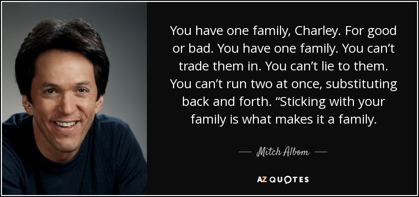 You have one family, Charley. For good or bad. You have one family. You can’t trade them in. You can’t lie to them. You can’t run two at once, substituting back and forth. “Sticking with your family is what makes it a family. - Mitch Albom