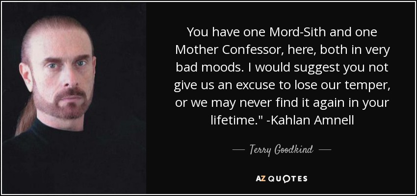 You have one Mord-Sith and one Mother Confessor, here, both in very bad moods. I would suggest you not give us an excuse to lose our temper, or we may never find it again in your lifetime.