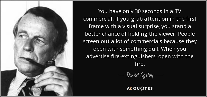 You have only 30 seconds in a TV commercial. If you grab attention in the first frame with a visual surprise, you stand a better chance of holding the viewer. People screen out a lot of commercials because they open with something dull. When you advertise fire-extinguishers, open with the fire. - David Ogilvy