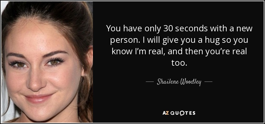 You have only 30 seconds with a new person. I will give you a hug so you know I’m real, and then you’re real too. - Shailene Woodley