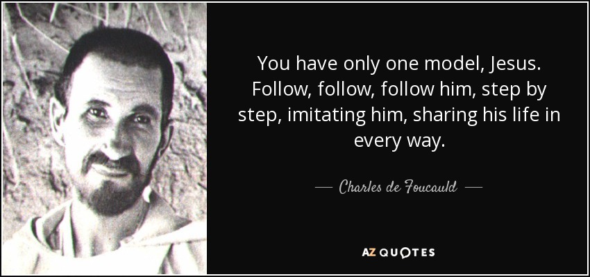 You have only one model, Jesus. Follow, follow, follow him, step by step, imitating him, sharing his life in every way. - Charles de Foucauld