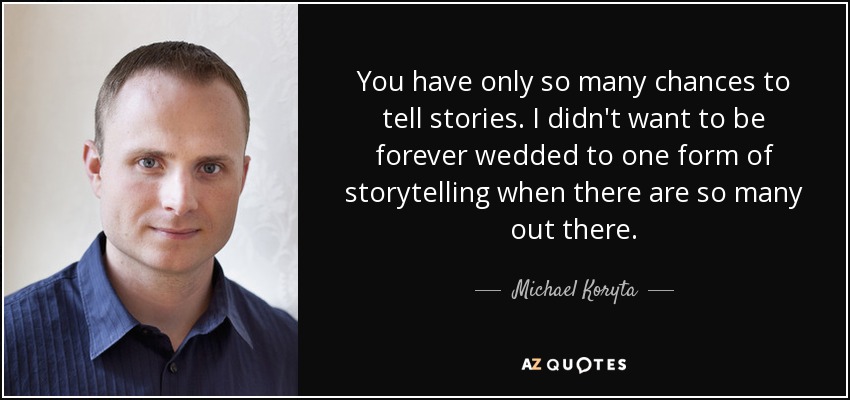 You have only so many chances to tell stories. I didn't want to be forever wedded to one form of storytelling when there are so many out there. - Michael Koryta