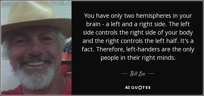 You have only two hemispheres in your brain - a left and a right side. The left side controls the right side of your body and the right controls the left half. It's a fact. Therefore, left-handers are the only people in their right minds. - Bill Lee