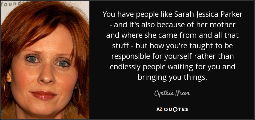 You have people like Sarah Jessica Parker - and it's also because of her mother and where she came from and all that stuff - but how you're taught to be responsible for yourself rather than endlessly people waiting for you and bringing you things. - Cynthia Nixon