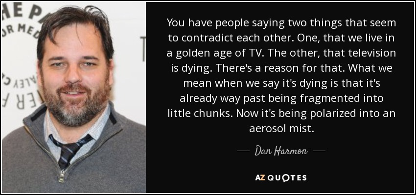 You have people saying two things that seem to contradict each other. One, that we live in a golden age of TV. The other, that television is dying. There's a reason for that. What we mean when we say it's dying is that it's already way past being fragmented into little chunks. Now it's being polarized into an aerosol mist. - Dan Harmon