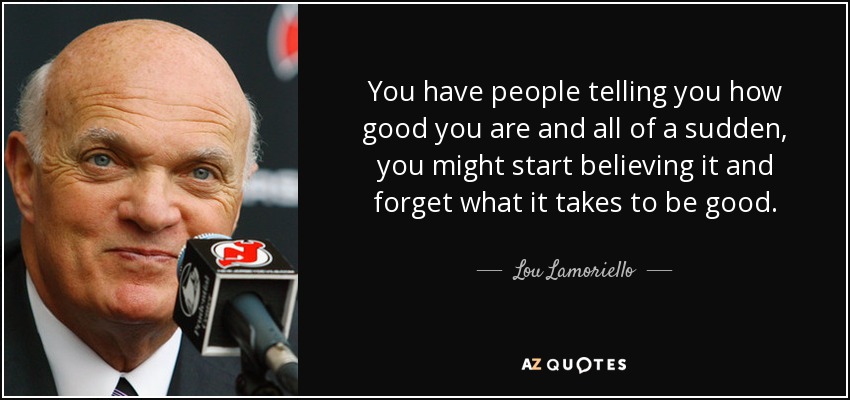 You have people telling you how good you are and all of a sudden, you might start believing it and forget what it takes to be good. - Lou Lamoriello