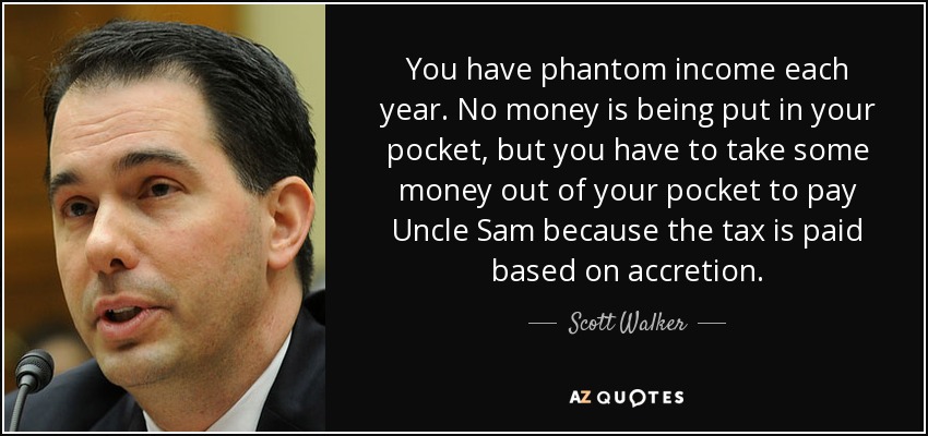 You have phantom income each year. No money is being put in your pocket, but you have to take some money out of your pocket to pay Uncle Sam because the tax is paid based on accretion. - Scott Walker