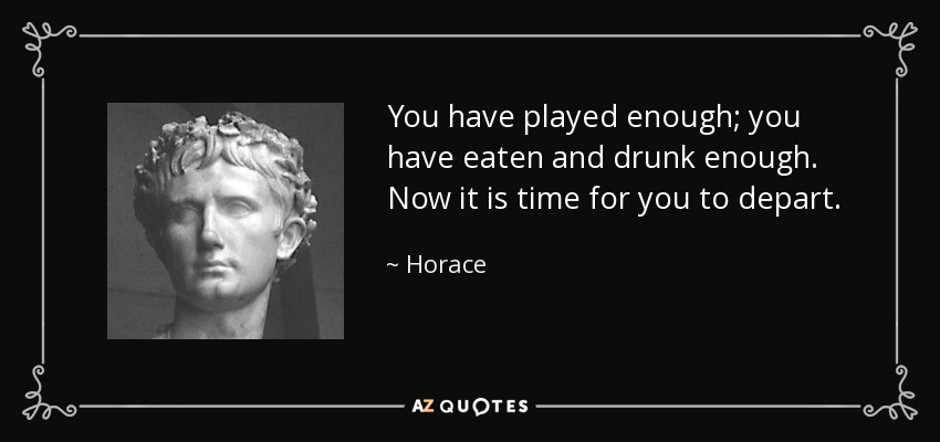 You have played enough; you have eaten and drunk enough. Now it is time for you to depart. - Horace
