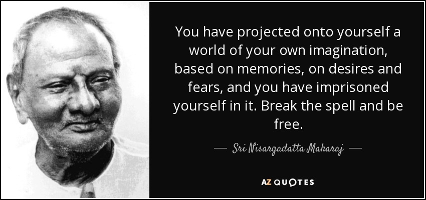 You have projected onto yourself a world of your own imagination, based on memories, on desires and fears, and you have imprisoned yourself in it. Break the spell and be free. - Sri Nisargadatta Maharaj