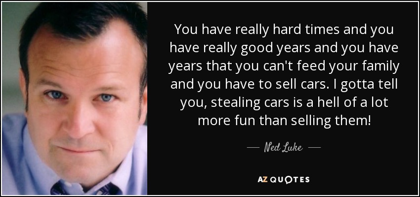 You have really hard times and you have really good years and you have years that you can't feed your family and you have to sell cars. I gotta tell you, stealing cars is a hell of a lot more fun than selling them! - Ned Luke