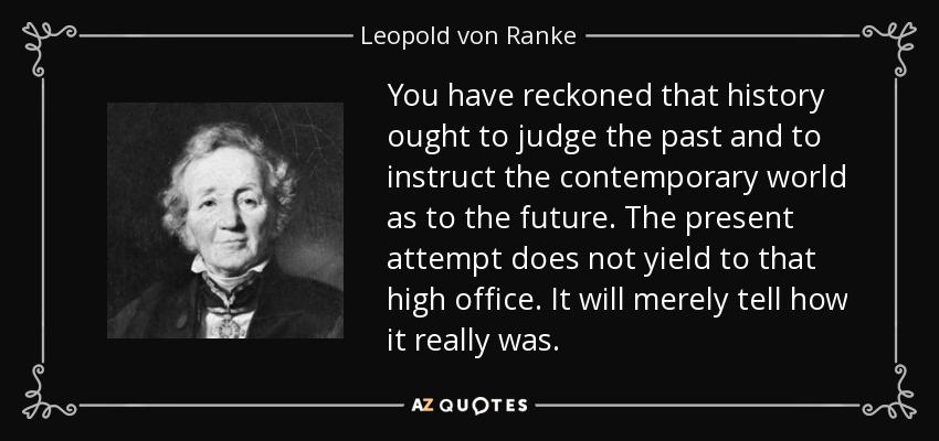 You have reckoned that history ought to judge the past and to instruct the contemporary world as to the future. The present attempt does not yield to that high office. It will merely tell how it really was. - Leopold von Ranke