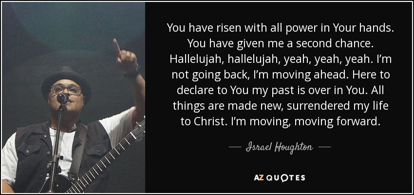 You have risen with all power in Your hands. You have given me a second chance. Hallelujah, hallelujah, yeah, yeah, yeah. I’m not going back, I’m moving ahead. Here to declare to You my past is over in You. All things are made new, surrendered my life to Christ. I’m moving, moving forward. - Israel Houghton