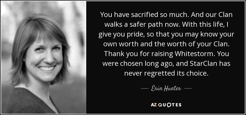 You have sacrified so much. And our Clan walks a safer path now. With this life, I give you pride, so that you may know your own worth and the worth of your Clan. Thank you for raising Whitestorm. You were chosen long ago, and StarClan has never regretted its choice. - Erin Hunter