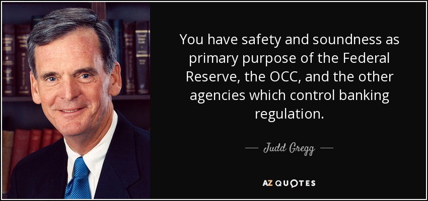 You have safety and soundness as primary purpose of the Federal Reserve, the OCC, and the other agencies which control banking regulation. - Judd Gregg