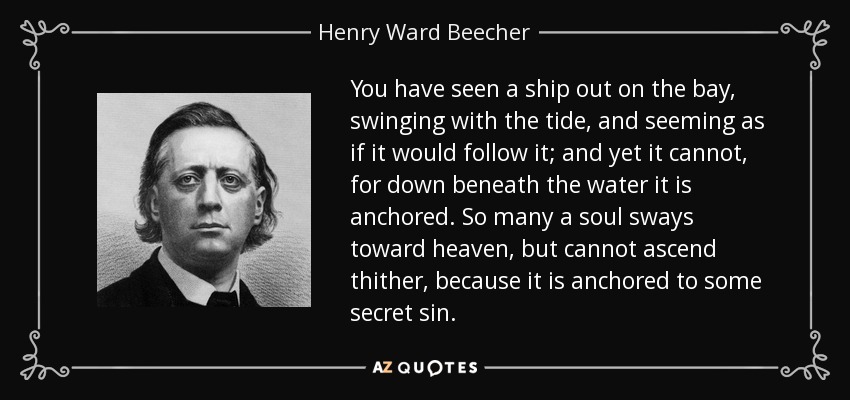 You have seen a ship out on the bay, swinging with the tide, and seeming as if it would follow it; and yet it cannot, for down beneath the water it is anchored. So many a soul sways toward heaven, but cannot ascend thither, because it is anchored to some secret sin. - Henry Ward Beecher