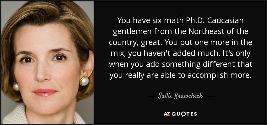 You have six math Ph.D. Caucasian gentlemen from the Northeast of the country, great. You put one more in the mix, you haven't added much. It's only when you add something different that you really are able to accomplish more. - Sallie Krawcheck