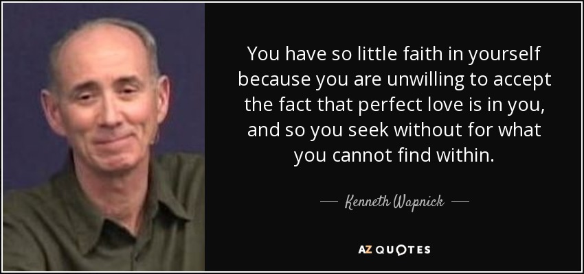 You have so little faith in yourself because you are unwilling to accept the fact that perfect love is in you, and so you seek without for what you cannot find within. - Kenneth Wapnick