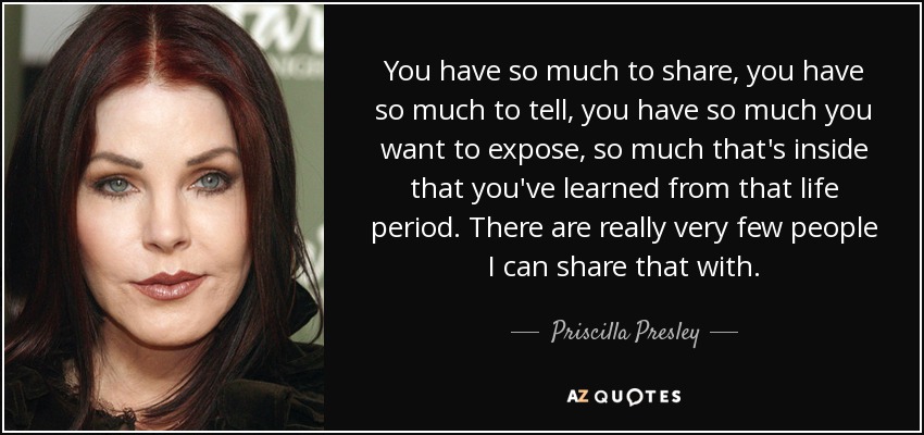 You have so much to share, you have so much to tell, you have so much you want to expose, so much that's inside that you've learned from that life period. There are really very few people I can share that with. - Priscilla Presley