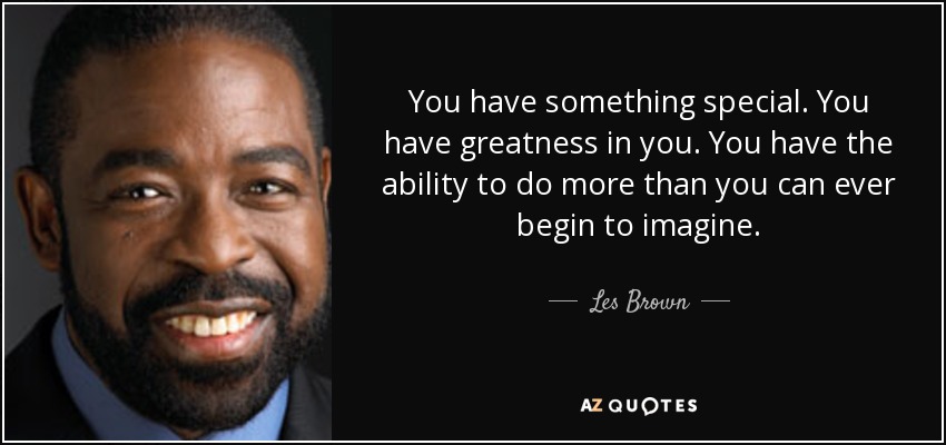 You have something special. You have greatness in you. You have the ability to do more than you can ever begin to imagine. - Les Brown