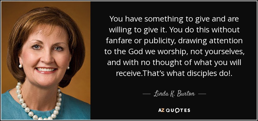 You have something to give and are willing to give it. You do this without fanfare or publicity, drawing attention to the God we worship, not yourselves, and with no thought of what you will receive.That’s what disciples do!. - Linda K. Burton