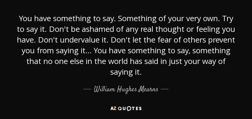 You have something to say. Something of your very own. Try to say it. Don't be ashamed of any real thought or feeling you have. Don't undervalue it. Don't let the fear of others prevent you from saying it... You have something to say, something that no one else in the world has said in just your way of saying it. - William Hughes Mearns