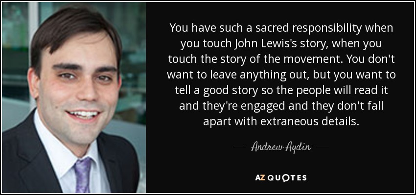 You have such a sacred responsibility when you touch John Lewis's story, when you touch the story of the movement. You don't want to leave anything out, but you want to tell a good story so the people will read it and they're engaged and they don't fall apart with extraneous details. - Andrew Aydin