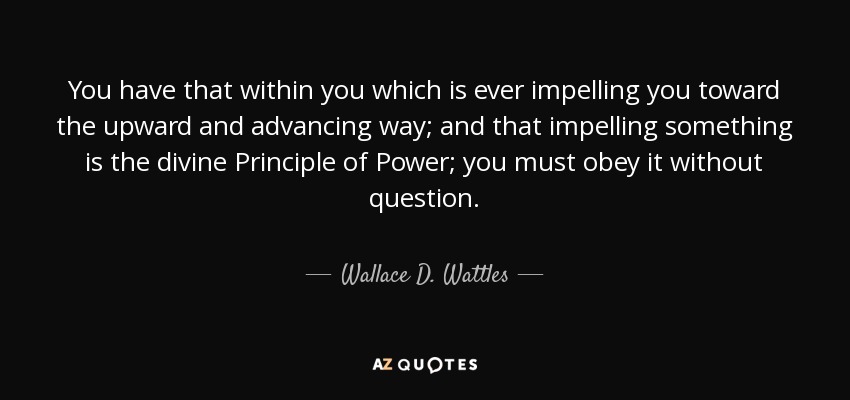 You have that within you which is ever impelling you toward the upward and advancing way; and that impelling something is the divine Principle of Power; you must obey it without question. - Wallace D. Wattles
