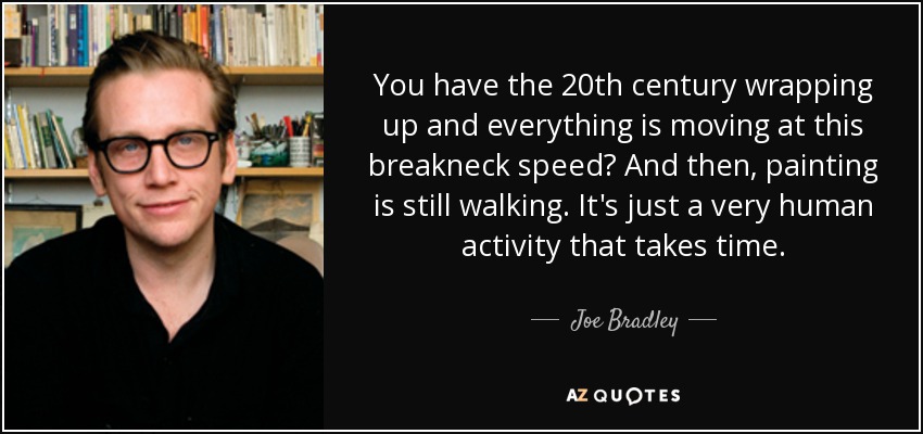 You have the 20th century wrapping up and everything is moving at this breakneck speed? And then, painting is still walking. It's just a very human activity that takes time. - Joe Bradley