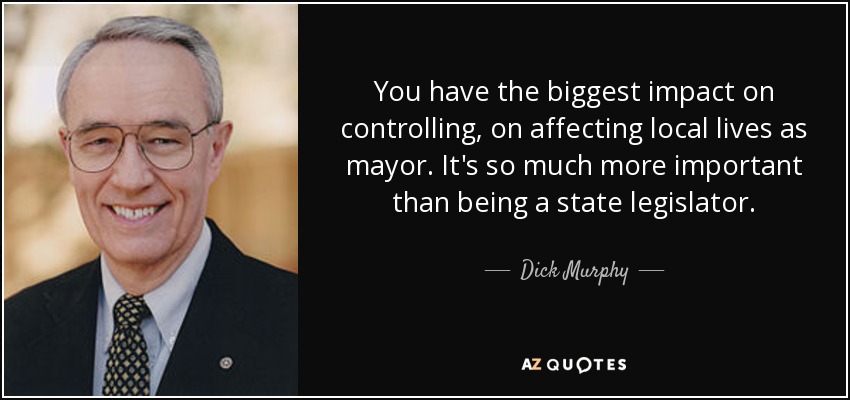 You have the biggest impact on controlling, on affecting local lives as mayor. It's so much more important than being a state legislator. - Dick Murphy