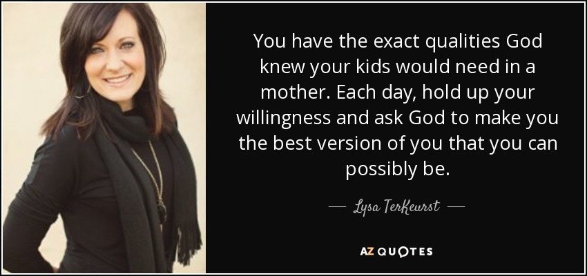 You have the exact qualities God knew your kids would need in a mother. Each day, hold up your willingness and ask God to make you the best version of you that you can possibly be. - Lysa TerKeurst