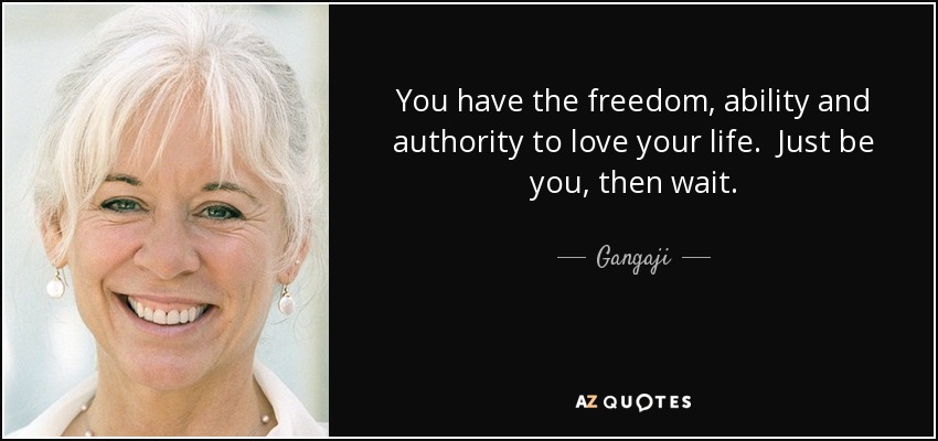 You have the freedom, ability and authority to love your life. Just be you, then wait. - Gangaji