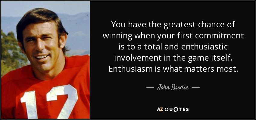 You have the greatest chance of winning when your first commitment is to a total and enthusiastic involvement in the game itself. Enthusiasm is what matters most. - John Brodie