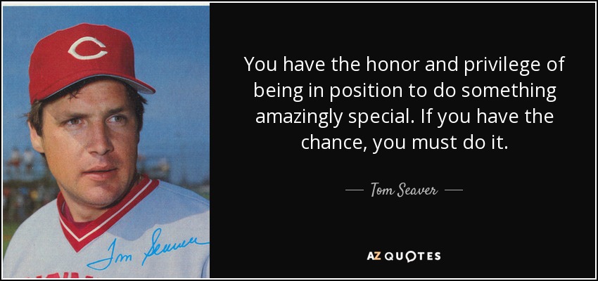 You have the honor and privilege of being in position to do something amazingly special. If you have the chance, you must do it. - Tom Seaver