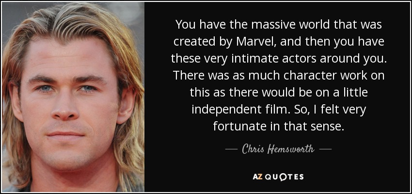 You have the massive world that was created by Marvel, and then you have these very intimate actors around you. There was as much character work on this as there would be on a little independent film. So, I felt very fortunate in that sense. - Chris Hemsworth