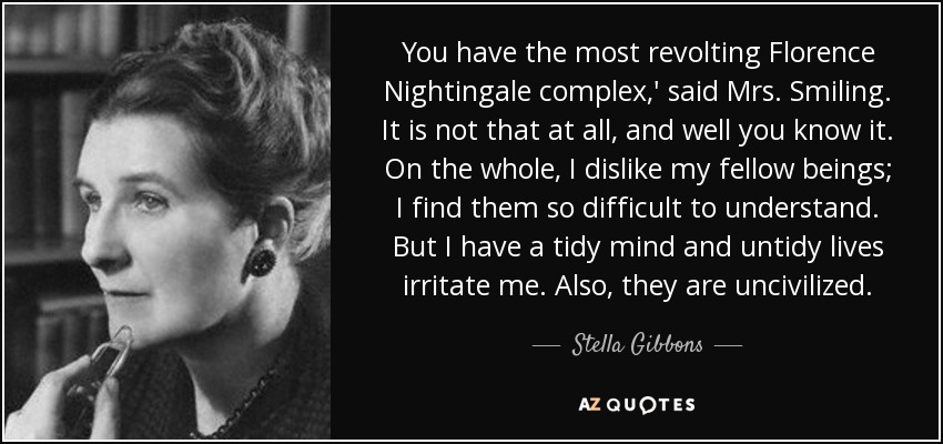 You have the most revolting Florence Nightingale complex,' said Mrs. Smiling. It is not that at all, and well you know it. On the whole, I dislike my fellow beings; I find them so difficult to understand. But I have a tidy mind and untidy lives irritate me. Also, they are uncivilized. - Stella Gibbons