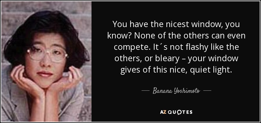 You have the nicest window, you know? None of the others can even compete. It´s not flashy like the others, or bleary – your window gives of this nice, quiet light. - Banana Yoshimoto