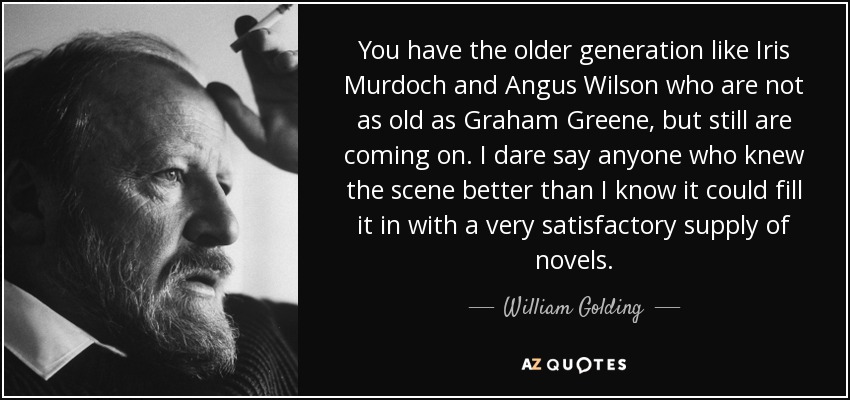 You have the older generation like Iris Murdoch and Angus Wilson who are not as old as Graham Greene, but still are coming on. I dare say anyone who knew the scene better than I know it could fill it in with a very satisfactory supply of novels. - William Golding