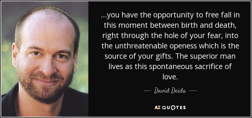...you have the opportunity to free fall in this moment between birth and death, right through the hole of your fear, into the unthreatenable openess which is the source of your gifts. The superior man lives as this spontaneous sacrifice of love. - David Deida