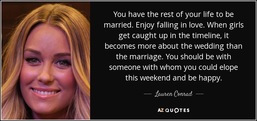 You have the rest of your life to be married. Enjoy falling in love. When girls get caught up in the timeline, it becomes more about the wedding than the marriage. You should be with someone with whom you could elope this weekend and be happy. - Lauren Conrad
