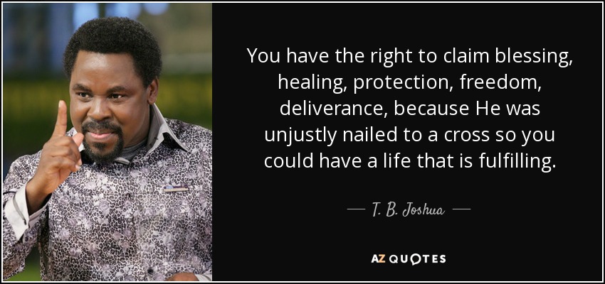 You have the right to claim blessing, healing, protection, freedom, deliverance, because He was unjustly nailed to a cross so you could have a life that is fulfilling. - T. B. Joshua
