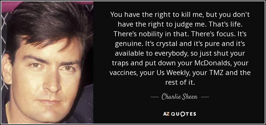You have the right to kill me, but you don't have the right to judge me. That's life. There's nobility in that. There's focus. It's genuine. It's crystal and it's pure and it's available to everybody, so just shut your traps and put down your McDonalds, your vaccines, your Us Weekly, your TMZ and the rest of it. - Charlie Sheen
