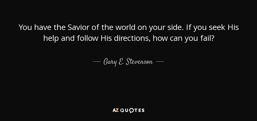 You have the Savior of the world on your side. If you seek His help and follow His directions, how can you fail? - Gary E. Stevenson