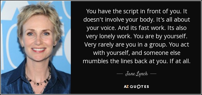 You have the script in front of you. It doesn't involve your body. It's all about your voice. And its fast work. Its also very lonely work. You are by yourself. Very rarely are you in a group. You act with yourself, and someone else mumbles the lines back at you. If at all. - Jane Lynch